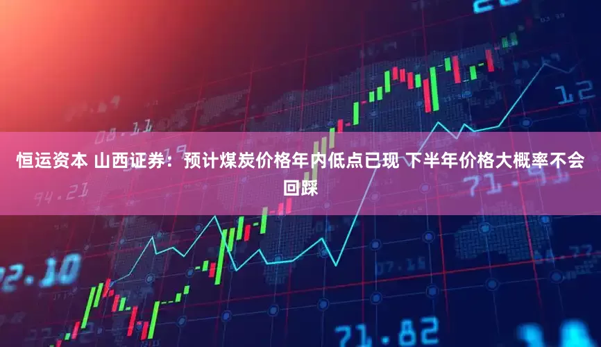 恒运资本 山西证券：预计煤炭价格年内低点已现 下半年价格大概率不会回踩
