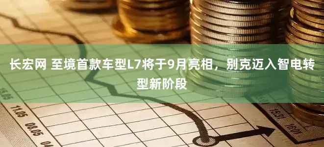 长宏网 至境首款车型L7将于9月亮相，别克迈入智电转型新阶段