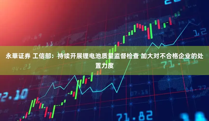 永華证券 工信部：持续开展锂电池质量监督检查 加大对不合格企业的处置力度