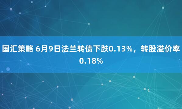 国汇策略 6月9日法兰转债下跌0.13%，转股溢价率0.18%