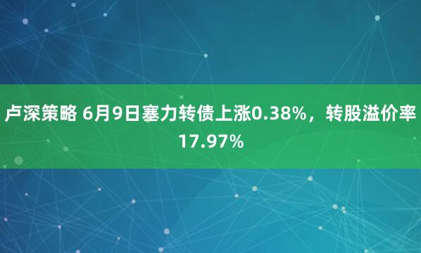 卢深策略 6月9日塞力转债上涨0.38%，转股溢价率17.97%