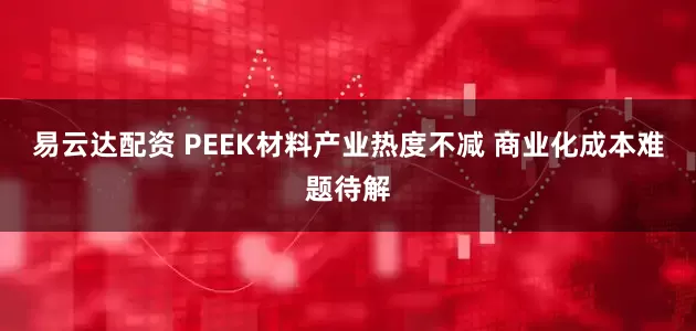 易云达配资 PEEK材料产业热度不减 商业化成本难题待解