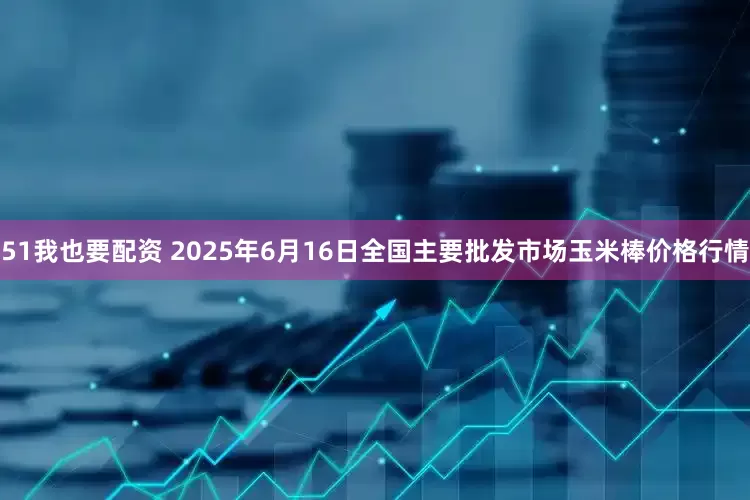 51我也要配资 2025年6月16日全国主要批发市场玉米棒价格行情