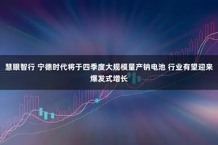 慧眼智行 宁德时代将于四季度大规模量产钠电池 行业有望迎来爆发式增长