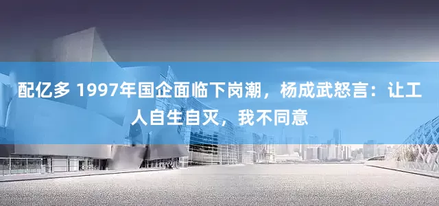 配亿多 1997年国企面临下岗潮，杨成武怒言：让工人自生自灭，我不同意